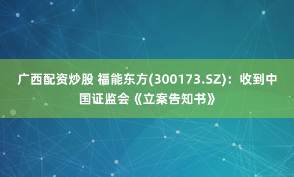 广西配资炒股 福能东方(300173.SZ)：收到中国证监会《立案告知书》