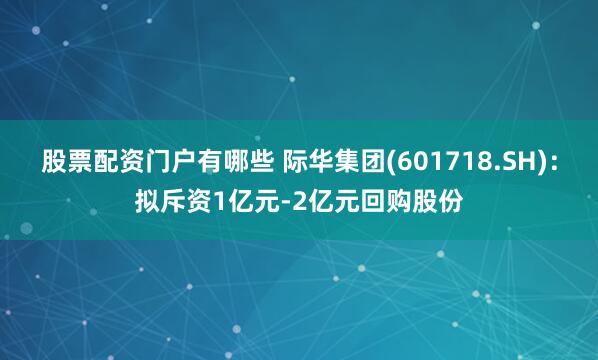 股票配资门户有哪些 际华集团(601718.SH)：拟斥资1亿元-2亿元回购股份