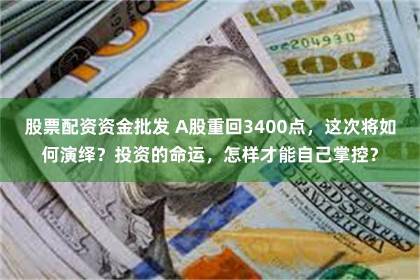 股票配资资金批发 A股重回3400点，这次将如何演绎？投资的命运，怎样才能自己掌控？