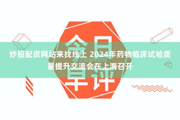 炒股配资网站来找线上 2024年药物临床试验质量提升交流会在上海召开