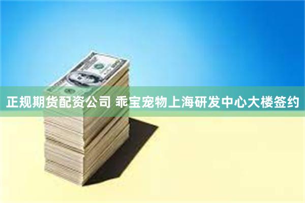 正规期货配资公司 乖宝宠物上海研发中心大楼签约