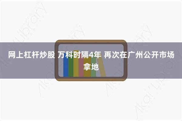 网上杠杆炒股 万科时隔4年 再次在广州公开市场拿地