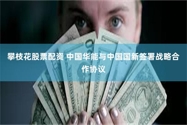 攀枝花股票配资 中国华能与中国国新签署战略合作协议