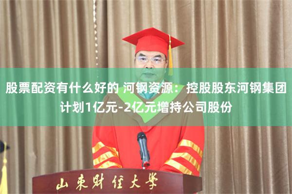 股票配资有什么好的 河钢资源：控股股东河钢集团计划1亿元-2亿元增持公司股份
