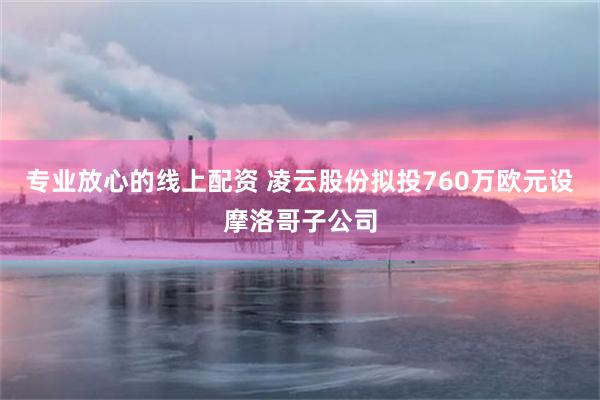 专业放心的线上配资 凌云股份拟投760万欧元设摩洛哥子公司