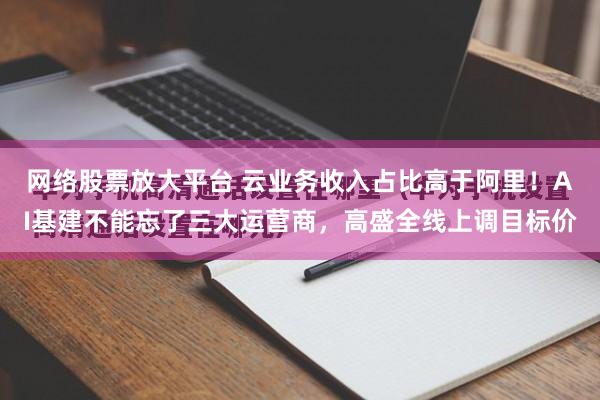网络股票放大平台 云业务收入占比高于阿里！AI基建不能忘了三大运营商，高盛全线上调目标价