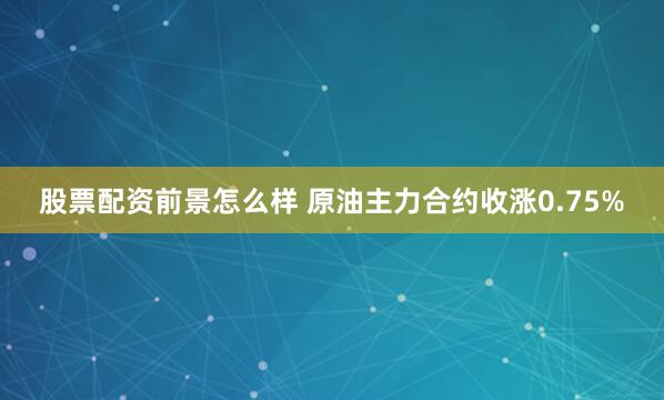 股票配资前景怎么样 原油主力合约收涨0.75%
