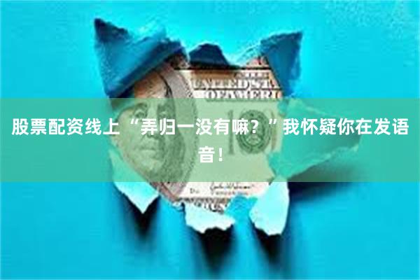 股票配资线上 “弄归一没有嘛？”我怀疑你在发语音！