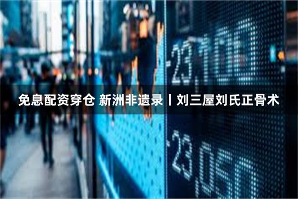 免息配资穿仓 新洲非遗录丨刘三屋刘氏正骨术