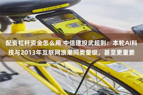 配资杠杆资金怎么用 中信建投武超则：本轮AI科技与2013年互联网浪潮同类量级，甚至更重要
