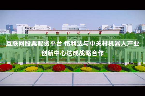 互联网股票配资平台 铭利达与中关村机器人产业创新中心达成战略合作