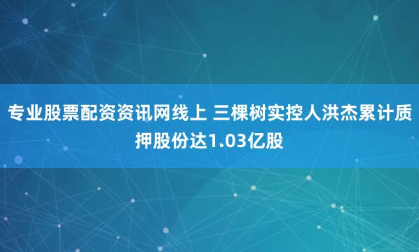 专业股票配资资讯网线上 三棵树实控人洪杰累计质押股份达1.03亿股