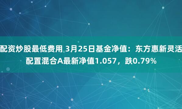 配资炒股最低费用 3月25日基金净值：东方惠新灵活配置混合A最新净值1.057，跌0.79%