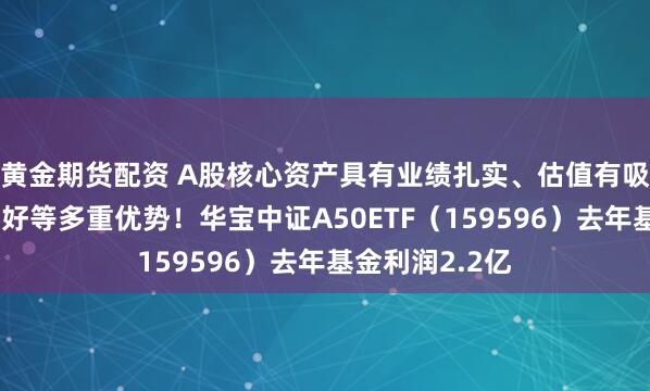 黄金期货配资 A股核心资产具有业绩扎实、估值有吸引力、政策利好等多重优势！华宝中证A50ETF（159596）去年基金利润2.2亿