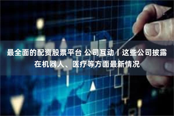 最全面的配资股票平台 公司互动丨这些公司披露在机器人、医疗等方面最新情况