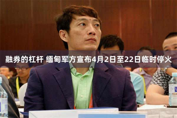 融券的杠杆 缅甸军方宣布4月2日至22日临时停火