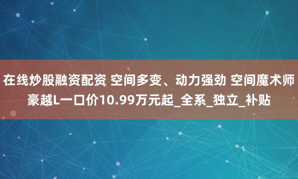 在线炒股融资配资 空间多变、动力强劲 空间魔术师豪越L一口价10.99万元起_全系_独立_补贴