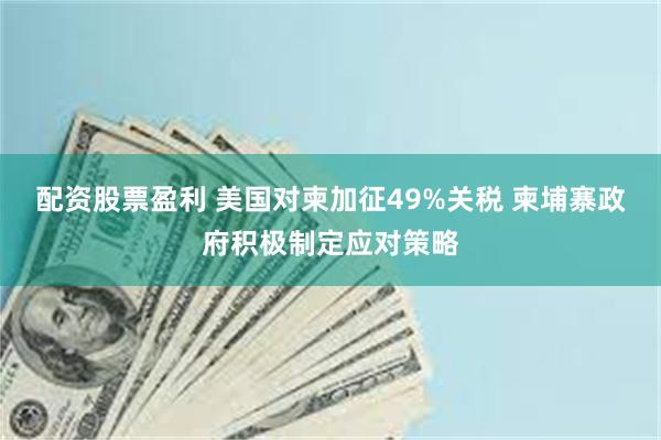 配资股票盈利 美国对柬加征49%关税 柬埔寨政府积极制定应对策略