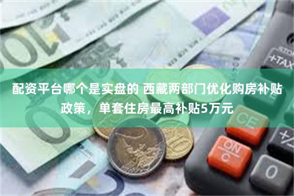 配资平台哪个是实盘的 西藏两部门优化购房补贴政策，单套住房最高补贴5万元