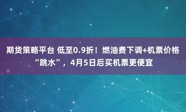 期货策略平台 低至0.9折！燃油费下调+机票价格“跳水”，4月5日后买机票更便宜