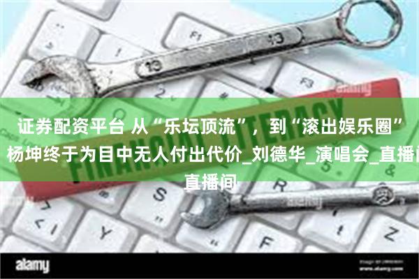 证券配资平台 从“乐坛顶流”，到“滚出娱乐圈”，杨坤终于为目中无人付出代价_刘德华_演唱会_直播间