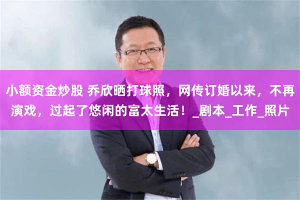 小额资金炒股 乔欣晒打球照，网传订婚以来，不再演戏，过起了悠闲的富太生活！_剧本_工作_照片