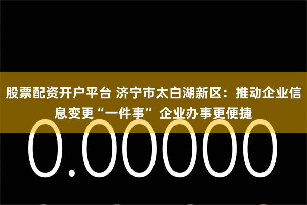 股票配资开户平台 济宁市太白湖新区：推动企业信息变更“一件事” 企业办事更便捷