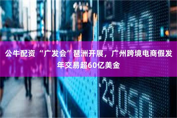 公牛配资 “广发会”琶洲开展，广州跨境电商假发年交易超60亿美金
