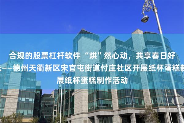 合规的股票杠杆软件 “烘”然心动，共享春日好“食”光——德州天衢新区宋官屯街道付庄社区开展纸杯蛋糕制作活动