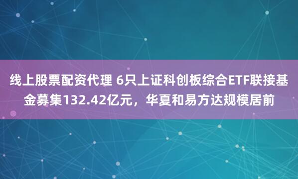 线上股票配资代理 6只上证科创板综合ETF联接基金募集132.42亿元，华夏和易方达规模居前