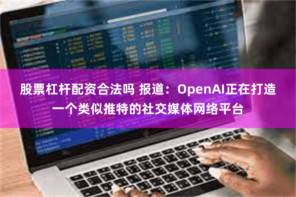 股票杠杆配资合法吗 报道：OpenAI正在打造一个类似推特的社交媒体网络平台