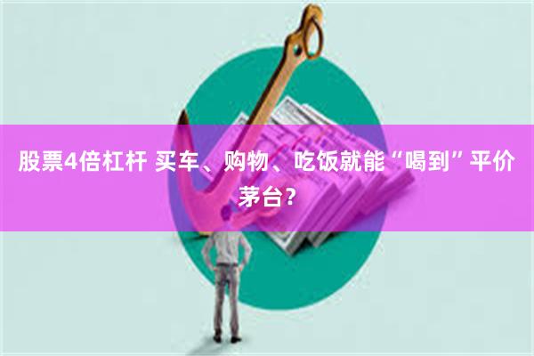 股票4倍杠杆 买车、购物、吃饭就能“喝到”平价茅台？