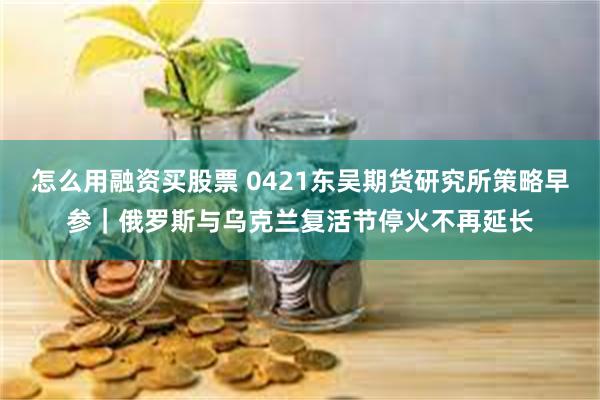 怎么用融资买股票 0421东吴期货研究所策略早参｜俄罗斯与乌克兰复活节停火不再延长