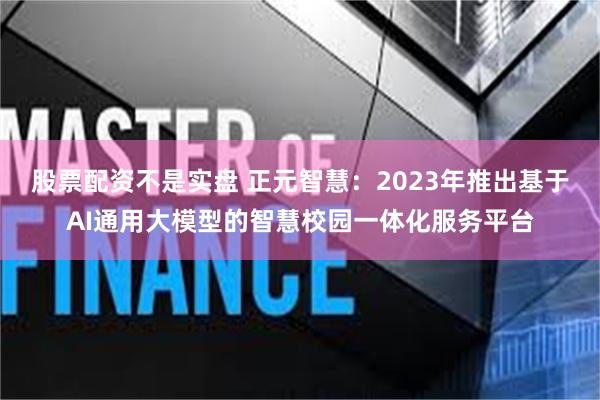 股票配资不是实盘 正元智慧：2023年推出基于AI通用大模型的智慧校园一体化服务平台