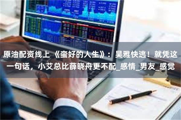 原油配资线上 《蛮好的人生》：吴雅快逃！就凭这一句话，小艾总比薛晓舟更不配_感情_男友_感觉