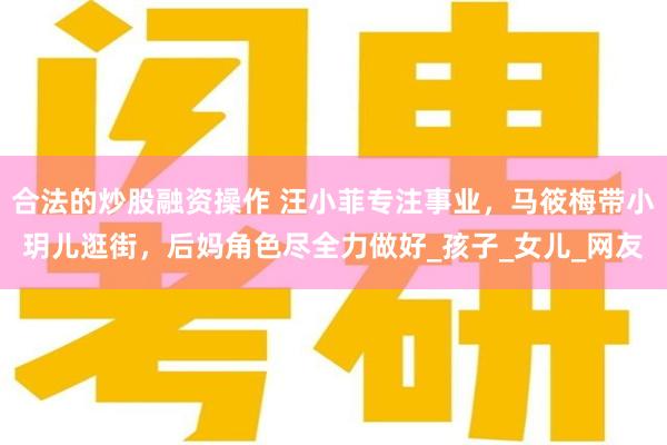 合法的炒股融资操作 汪小菲专注事业，马筱梅带小玥儿逛街，后妈角色尽全力做好_孩子_女儿_网友