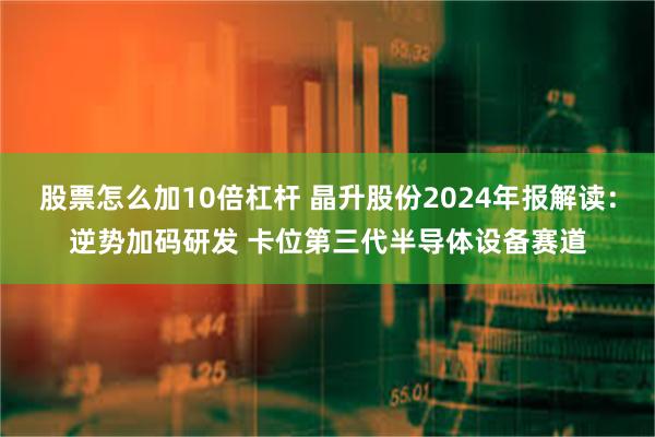 股票怎么加10倍杠杆 晶升股份2024年报解读：逆势加码研发 卡位第三代半导体设备赛道