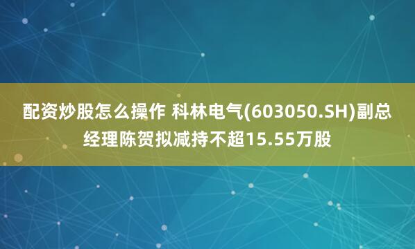 配资炒股怎么操作 科林电气(603050.SH)副总经理陈贺拟减持不超15.55万股