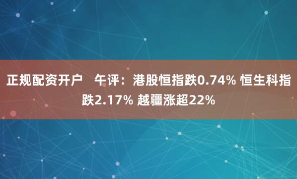 正规配资开户   午评：港股恒指跌0.74% 恒生科指跌2.17% 越疆涨超22%