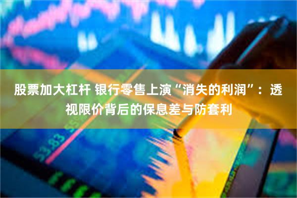 股票加大杠杆 银行零售上演“消失的利润”：透视限价背后的保息差与防套利