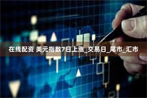 在线配资 美元指数7日上涨_交易日_尾市_汇市