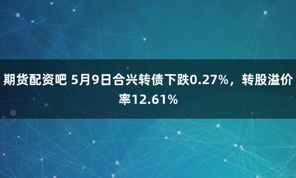 期货配资吧 5月9日合兴转债下跌0.27%，转股溢价率12.61%