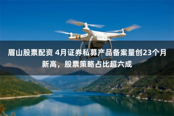 眉山股票配资 4月证券私募产品备案量创23个月新高，股票策略占比超六成
