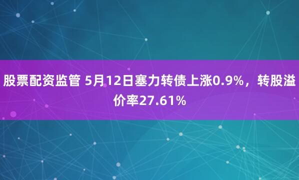 股票配资监管 5月12日塞力转债上涨0.9%，转股溢价率27.61%