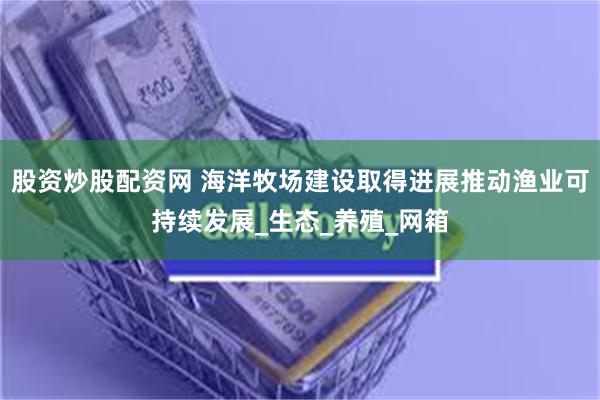 股资炒股配资网 海洋牧场建设取得进展推动渔业可持续发展_生态_养殖_网箱