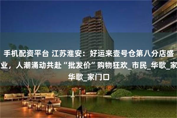 手机配资平台 江苏淮安：好运来壹号仓第八分店盛大开业，人潮涌动共赴“批发价”购物狂欢_市民_华歌_家门口