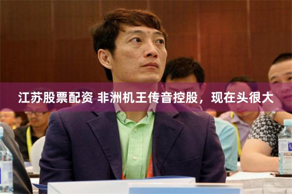 江苏股票配资 非洲机王传音控股，现在头很大