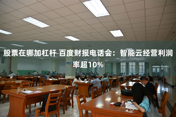 股票在哪加杠杆 百度财报电话会：智能云经营利润率超10%