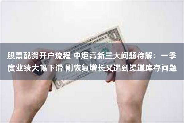 股票配资开户流程 中炬高新三大问题待解：一季度业绩大幅下滑 刚恢复增长又遇到渠道库存问题