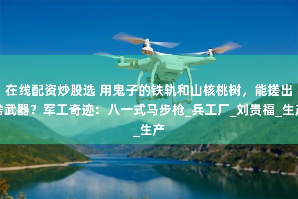 在线配资炒股选 用鬼子的铁轨和山核桃树，能搓出啥武器？军工奇迹：八一式马步枪_兵工厂_刘贵福_生产